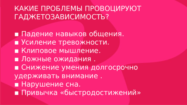 КАКИЕ ПРОБЛЕМЫ ПРОВОЦИРУЮТ ГАДЖЕТОЗАВИСИМОСТЬ? ▪ Падение навыков общения. ▪ Усиление тревожности. ▪ Клиповое мышление. ▪ Ложные ожидания . ▪ Снижение умения долгосрочно удерживать внимание . ▪ Нарушение сна. ▪ Привычка «быстродостижений» 