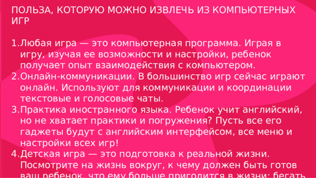 ПОЛЬЗА, КОТОРУЮ МОЖНО ИЗВЛЕЧЬ ИЗ КОМПЬЮТЕРНЫХ ИГР Любая игра — это компьютерная программа. Играя в игру, изучая ее возможности и настройки, ребенок получает опыт взаимодействия с компьютером. Онлайн-коммуникации. В большинство игр сейчас играют онлайн. Используют для коммуникации и координации текстовые и голосовые чаты. Практика иностранного языка. Ребенок учит английский, но не хватает практики и погружения? Пусть все его гаджеты будут с английским интерфейсом, все меню и настройки всех игр! Детская игра — это подготовка к реальной жизни. Посмотрите на жизнь вокруг, к чему должен быть готов ваш ребенок, что ему больше пригодится в жизни: бегать с палкой по двору или использовать сложные компьютерные программы?  