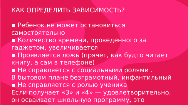 КАК ОПРЕДЕЛИТЬ ЗАВИСИМОСТЬ? ▪ Ребенок не может остановиться самостоятельно ▪ Количество времени, проведенного за гаджетом, увеличивается ▪ Проявляется ложь (прячет, как будто читает книгу, а сам в телефоне) ▪ Не справляется с социальными ролями . В бытовом плане безграмотный, инфантильный ▪ Не справляется с ролью ученика Если получает «3» и «4» — удовлетворительно, он осваивает школьную программу, это нормально 