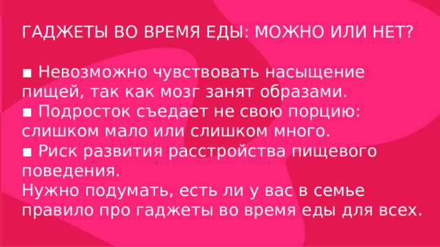 ГАДЖЕТЫ ВО ВРЕМЯ ЕДЫ: МОЖНО ИЛИ НЕТ? ▪ Невозможно чувствовать насыщение пищей, так как мозг занят образами. ▪ Подросток съедает не свою порцию: слишком мало или слишком много. ▪ Риск развития расстройства пищевого поведения. Нужно подумать, есть ли у вас в семье правило про гаджеты во время еды для всех. 