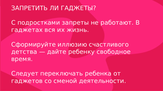 ЗАПРЕТИТЬ ЛИ ГАДЖЕТЫ? С подростками запреты не работают. В гаджетах вся их жизнь. Сформируйте иллюзию счастливого детства — дайте ребенку свободное время. Следует переключать ребенка от гаджетов со сменой деятельности. 