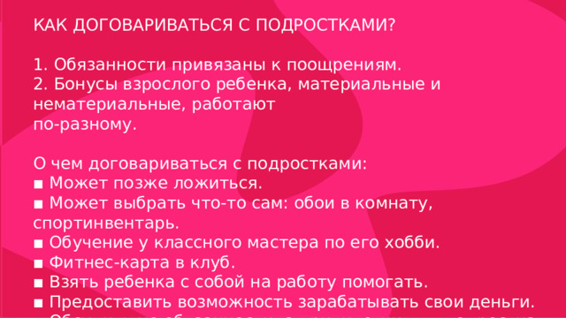 КАК ДОГОВАРИВАТЬСЯ С ПОДРОСТКАМИ? 1. Обязанности привязаны к поощрениям. 2. Бонусы взрослого ребенка, материальные и нематериальные, работают по-разному. О чем договариваться с подростками: ▪ Может позже ложиться. ▪ Может выбрать что-то сам: обои в комнату, спортинвентарь. ▪ Обучение у классного мастера по его хобби. ▪ Фитнес-карта в клуб. ▪ Взять ребенка с собой на работу помогать. ▪ Предоставить возможность зарабатывать свои деньги. ▪ Обсудить не обязанности, а привилегии для подростка. 