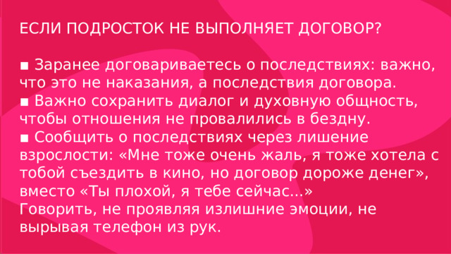 ЕСЛИ ПОДРОСТОК НЕ ВЫПОЛНЯЕТ ДОГОВОР? ▪ Заранее договариваетесь о последствиях: важно, что это не наказания, а последствия договора. ▪ Важно сохранить диалог и духовную общность, чтобы отношения не провалились в бездну. ▪ Сообщить о последствиях через лишение взрослости: «Мне тоже очень жаль, я тоже хотела с тобой съездить в кино, но договор дороже денег», вместо «Ты плохой, я тебе сейчас...» Говорить, не проявляя излишние эмоции, не вырывая телефон из рук. 