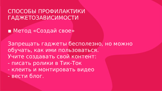 СПОСОБЫ ПРОФИЛАКТИКИ ГАДЖЕТОЗАВИСИМОСТИ ▪ Метод «Создай свое» Запрещать гаджеты бесполезно, но можно обучать, как ими пользоваться. Учите создавать свой контент: - писать ролики в Тик-Ток - клеить и монтировать видео - вести блог. 