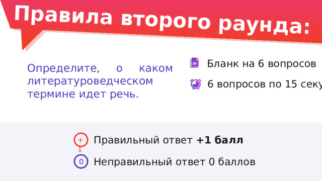 Правила второго раунда: Бланк на 6 вопросов Определите, о каком литературоведческом термине идет речь. 6 вопросов по 15 секунд Правильный ответ +1 балл +1 Неправильный ответ 0 баллов 0 