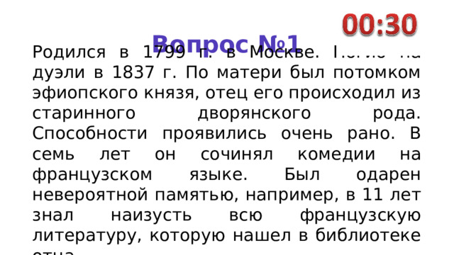 Вопрос №1 Родился в 1799 г. в Москве. Погиб на дуэли в 1837 г. По мате­ри был потомком эфиопского князя, отец его происходил из старинного дворянского рода. Способности проявились очень рано. В семь лет он сочинял коме­дии на французском языке. Был одарен невероятной памятью, например, в 11 лет знал наизусть всю французскую литературу, ко­торую нашел в библиотеке отца. 