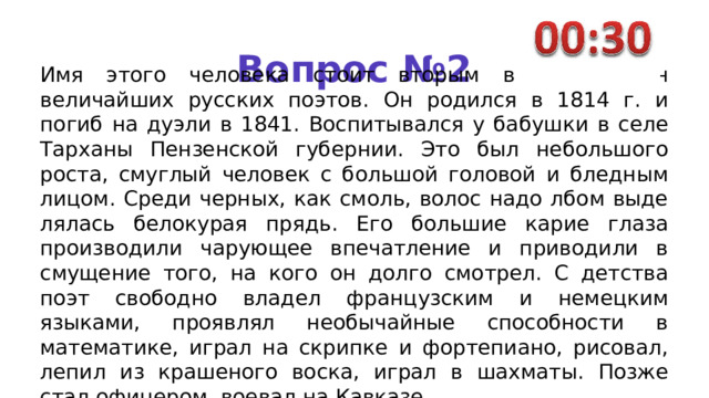 Вопрос №2 Имя этого человека стоит вторым в ряду имен величайших русских поэтов. Он родился в 1814 г. и погиб на дуэли в 1841. Воспитывался у бабушки в селе Тарханы Пензенской губернии. Это был небольшого роста, смуг­лый человек с большой головой и бледным лицом. Среди черных, как смоль, волос надо лбом выде­лялась белокурая прядь. Его боль­шие карие глаза производили ча­рующее впечатление и приводили в смущение того, на кого он долго смотрел. С детства поэт свободно владел французским и немецким языками, проявлял необычайные способности в математике, играл на скрипке и фортепиано, рисо­вал, лепил из крашеного воска, играл в шахматы. Позже стал офицером, воевал на Кавказе. 