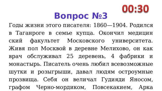 Вопрос №3 Годы жизни этого писателя: 1860—1904. Родился в Таганроге в семье купца. Окончил медицин­ский факультет Московского университета. Живя пол Москвой в деревне Мелихово, он как врач обслуживал 25 деревень, 4 фабри­ ки и монастырь. Писатель очень любил всевозможные шутки и ро­ зыгрыши, давал людям остроум­ные прозвища. Себя он величал Гудияди Яносом, графом Черно- мордиком, Повсекакием, Арка­ дием Тарантуловым, Доном Анто- нио, Шиллером Шекспировичем Гете и многими другими имена­ми. 