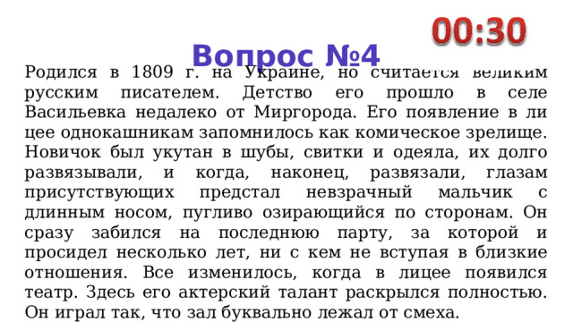 Вопрос №4 Родился в 1809 г. на Украи­не, но считается великим русским писателем. Детство его прошло в селе Васильевка недалеко от Миргорода. Его появление в ли­цее однокашникам запомнилось как комическое зрелище. Нови­чок был укутан в шубы, свитки и одеяла, их долго развязывали, и когда, наконец, развязали, глазам присутствующих предстал невз­рачный мальчик с длинным но­сом, пугливо озирающийся по сторонам. Он сразу забился на последнюю парту, за которой и просидел несколько лет, ни с кем не вступая в близкие отношения. Все изменилось, когда в лицее появился театр. Здесь его актер­ский талант раскрылся полностью. Он играл так, что зал буквально ле­жал от смеха. 
