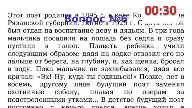 Этот поэт родился в 1895 г. в селе Константинове Рязанской губернии. Погиб в 1925 г. С двух лет он был отдан на воспитание деду и дядьям. В три года мальчи­ка посадили на лошадь без седла и сразу пустили в галоп. Плавать ребенка учили следующим обра­зом: дядя на лодке отвозил его по­дальше от берега, на глубину, и, как щенка, бросал в воду. Пока мальчик не захлебывался, дядя все кричал: «Эх! Ну, куда ты го­дишься!» Позже, лет в восемь, другому дяде будущий поэт заме­нял охотничью собаку, плавая по озерам за подстреленными утка­ми... В детстве будущий поэт пос­тоянно с кем-то дрался, всегда хо­дил в царапинах и очень хорошо лазил по деревьям. Вопрос №6 