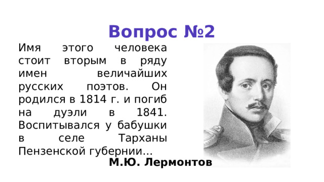 Вопрос №2 Имя этого человека стоит вторым в ряду имен величайших русских поэтов. Он родился в 1814 г. и погиб на дуэли в 1841. Воспитывался у бабушки в селе Тарханы Пензенской губернии… М.Ю. Лермонтов 