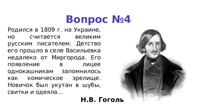 Вопрос №4 Родился в 1809 г. на Украи­не, но считается великим русским писателем. Детство его прошло в селе Васильевка недалеко от Миргорода. Его появление в ли­цее однокашникам запомнилось как комическое зрелище. Нови­чок был укутан в шубы, свитки и одеяла… Н.В. Гоголь 