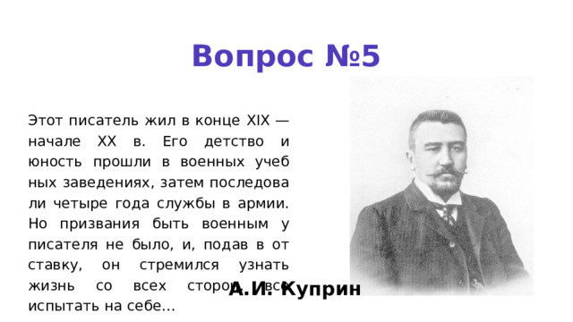 Вопрос №5 Этот писатель жил в конце XIX — начале XX в. Его детство и юность прошли в военных учеб­ ных заведениях, затем последова­ ли четыре года службы в армии. Но призвания быть военным у писателя не было, и, подав в от­ ставку, он стремился узнать жизнь со всех сторон, все испытать на себе… А.И. Куприн 