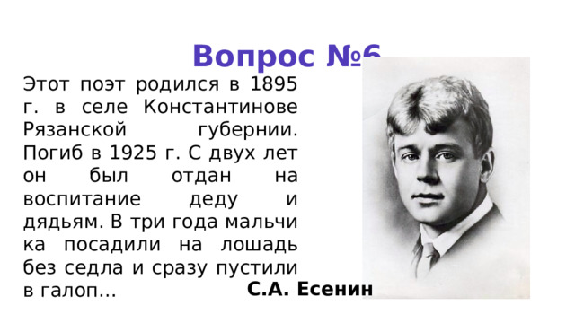 Вопрос №6 Этот поэт родился в 1895 г. в селе Константинове Рязанской губернии. Погиб в 1925 г. С двух лет он был отдан на воспитание деду и дядьям. В три года мальчи­ка посадили на лошадь без седла и сразу пустили в галоп… С.А. Есенин 