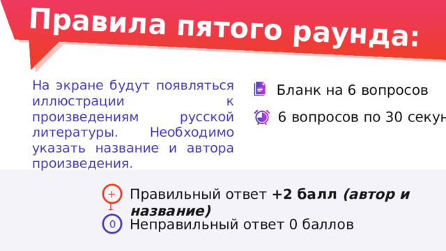 Правила пятого раунда: На экране будут появляться иллюстрации к произведениям русской литературы. Необходимо указать название и автора произведения. Бланк на 6 вопросов 6 вопросов по 30 секунд Правильный ответ +2 балл (автор и название) +1 Неправильный ответ 0 баллов 0 