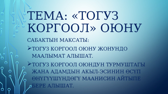  Тема: «Тогуз коргоол» оюну Сабактын максаты: Тогуз коргоол оюну жонундо маалымат алышат. Тогуз коргоол оюндун турмуштагы жана адамдын акыл-эсинин өсүп өнүгүүшүндөгү маанисин айтыпе бере алышат. 