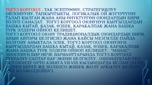Тогуз коргоол - так эсептөөнү, стратегиялуу ойлонууну, тапкычтыкты, логикалык ой жүгүртүүнү талап кылган жана аны өнүктүргөн оюндардын бири болуп саналат.  Тогуз коргоол оюнунун кыргыздардан башка кытай, казак, өзбек, каракалпак жана башка түрк элдери ойноп келишет.  Тогуз коргоол оюну традиционалдык оюндардын бири, анын авторы белгисиз жана кайсы мезгилде пайда болгону аныктала элек. Тогуз коргоол оюнунун кыргыздардан башка кытай, казак, өзбек, каракалпак жана башка түрк элдери ойноп келишет.  