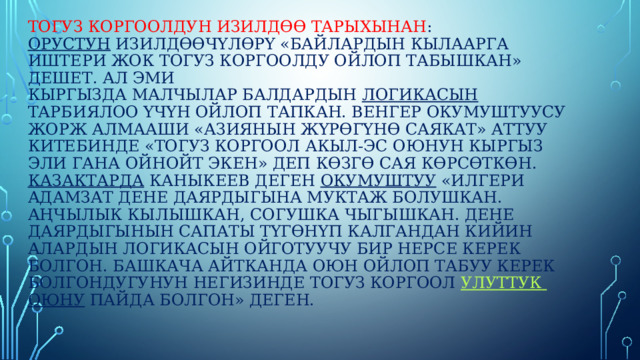 Тогуз Коргоолдун изилдөө тарыхынан :  Орустун изилдөөчүлөрү «Байлардын кылаарга иштери жок тогуз коргоолду ойлоп табышкан» дешет. Ал эми  кыргызда малчылар балдардын логикасын тарбиялоо үчүн ойлоп тапкан. Венгер окумуштуусу Жорж Алмааши «Азиянын жүрөгүнө саякат» аттуу китебинде «тогуз коргоол акыл-эс оюнун кыргыз эли гана ойнойт экен» деп көзгө сая көрсөткөн. Казактарда Каныкеев деген окумуштуу «Илгери адамзат дене даярдыгына муктаж болушкан. Аңчылык кылышкан, согушка чыгышкан. Дене даярдыгынын сапаты түгөнүп калгандан кийин алардын логикасын ойготуучу бир нерсе керек болгон. Башкача айтканда оюн ойлоп табуу керек болгондугунун негизинде тогуз коргоол улуттук  оюну пайда болгон» деген.    