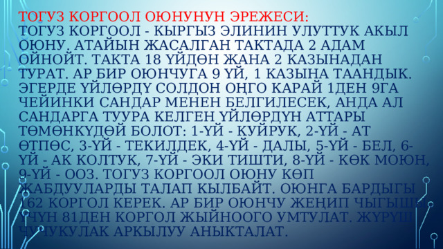 Тогуз коргоол оюнунун эрежеси:  тогуз коргоол - кыргыз элинин улуттук акыл оюну. Атайын жасалган тактада 2 адам ойнойт. Такта 18 үйдөн жана 2 казынадан турат. Ар бир оюнчуга 9 үй, 1 казына таандык. Эгерде үйлөрдү солдон оңго карай 1ден 9га чейинки сандар менен белгилесек, анда ал сандарга туура келген үйлөрдүн аттары төмөнкүдөй болот: 1-үй - куйрук, 2-үй - ат өтпөс, 3-үй - текилдек, 4-үй - далы, 5-үй - бел, 6-үй - ак колтук, 7-үй - эки тишти, 8-үй - көк моюн, 9-үй - ооз. Тогуз коргоол оюну көп жабдууларды талап кылбайт. Оюнга бардыгы 162 коргол керек. Ар бир оюнчу жеңип чыгышы үчүн 81ден коргол жыйноого умтулат. Жүрүш чучукулак аркылуу аныкталат. 