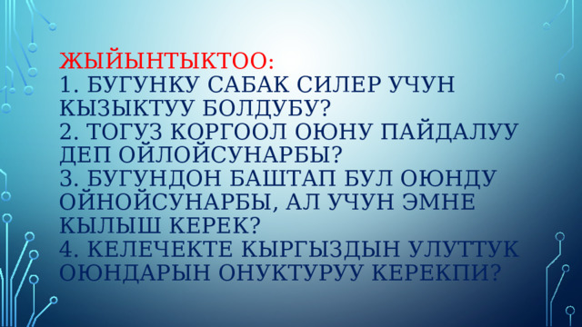 Жыйынтыктоо:  1. бугунку сабак силер учун кызыктуу болдубу?  2. тогуз коргоол оюну пайдалуу деп ойлойсунарбы?  3. бугундон баштап бул оюнду ойнойсунарбы, ал учун эмне кылыш керек?  4. келечекте кыргыздын улуттук оюндарын онуктуруу керекпи? 
