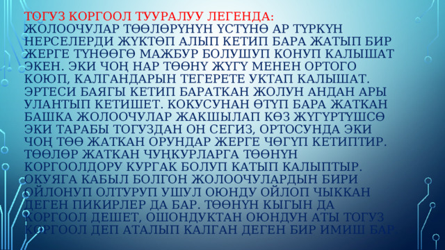 Тогуз коргоол тууралуу легенда:  Жолоочулар төөлөрүнүн үстүнө ар түркүн нерселерди жүктөп алып кетип бара жатып бир жерге түнөөгө мажбур болушуп конуп калышат экен. Эки чоң нар төөнү жүгү менен ортого коюп, калгандарын тегерете уктап калышат. Эртеси баягы кетип бараткан жолун андан ары улантып кетишет. Кокусунан өтүп бара жаткан башка жолоочулар жакшылап көз жүгүртүшсө эки тарабы тогуздан он сегиз, ортосунда эки чоң төө жаткан орундар жерге чөгүп кетиптир. Төөлөр жаткан чуңкурларга төөнүн коргоолдору кургак болуп катып калыптыр. Окуяга кабыл болгон жолоочулардын бири ойлонуп олтуруп ушул оюнду ойлоп чыккан деген пикирлер да бар. Төөнүн кыгын да коргоол дешет, ошондуктан оюндун аты тогуз коргоол деп аталып калган деген бир имиш бар. 