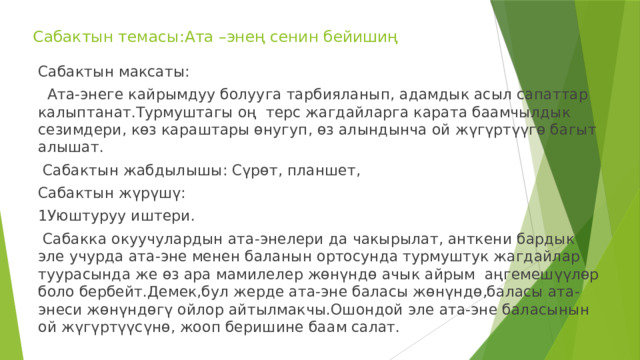 Сабактын темасы:Ата –энең сенин бейишиң Сабактын максаты:  Ата-энеге кайрымдуу болууга тарбияланып, адамдык асыл сапаттар калыптанат.Турмуштагы оң терс жагдайларга карата баамчылдык сезимдери, көз караштары өнугуп, өз алындынча ой жүгүртүүгө багыт алышат.  Сабактын жабдылышы: Сүрөт, планшет, Сабактын жүрүшү: 1Уюштуруу иштери.  Сабакка окуучулардын ата-энелери да чакырылат, анткени бардык эле учурда ата-эне менен баланын ортосунда турмуштук жагдайлар туурасында же өз ара мамилелер жөнүндө ачык айрым аңгемешүүлөр боло бербейт.Демек,бул жерде ата-эне баласы жөнүндө,баласы ата-энеси жөнүндөгү ойлор айтылмакчы.Ошондой эле ата-эне баласынын ой жүгүртүүсүнө, жооп беришине баам салат. 