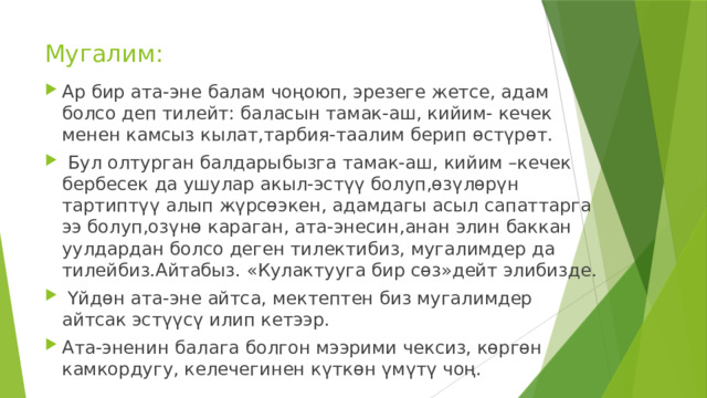 Мугалим: Ар бир ата-эне балам чоңоюп, эрезеге жетсе, адам болсо деп тилейт: баласын тамак-аш, кийим- кечек менен камсыз кылат,тарбия-таалим берип өстүрөт.  Бул олтурган балдарыбызга тамак-аш, кийим –кечек бербесек да ушулар акыл-эстүү болуп,өзүлөрүн тартиптүү алып жүрсөэкен, адамдагы асыл сапаттарга ээ болуп,озүнө караган, ата-энесин,анан элин баккан уулдардан болсо деген тилектибиз, мугалимдер да тилейбиз.Айтабыз. «Кулактууга бир сөз»дейт элибизде.  Үйдөн ата-эне айтса, мектептен биз мугалимдер айтсак эстүүсү илип кетээр. Ата-эненин балага болгон мээрими чексиз, көргөн камкордугу, келечегинен күткөн үмүтү чоң. 
