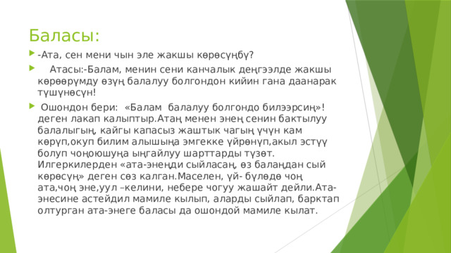Баласы: -Ата, сен мени чын эле жакшы көрөсүңбү?  Атасы:-Балам, менин сени канчалык деңгээлде жакшы көрөөрүмду өзүң балалуу болгондон кийин гана даанарак түшүнөсүн!  Ошондон бери: «Балам балалуу болгондо билээрсиң»!деген лакап калыптыр.Атаң менен энең сенин бактылуу балалыгың, кайгы капасыз жаштык чагың үчүн кам көрүп,окуп билим алышыңа эмгекке үйрөнүп,акыл эстүү болуп чоңоюшуңа ыңгайлуу шарттарды түзөт. Илгеркилерден «ата-энеңди сыйласаң, өз балаңдан сый көрөсүң» деген сөз калган.Маселен, үй- бүлөдө чоң ата,чоң эне,уул –келини, небере чогуу жашайт дейли.Ата-энесине астейдил мамиле кылып, аларды сыйлап, барктап олтурган ата-энеге баласы да ошондой мамиле кылат. 