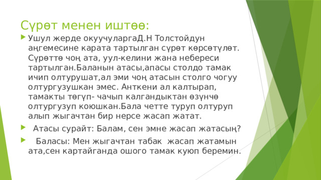 Сүрөт менен иштөө: Ушул жерде окуучуларгаД.Н Толстойдун аңгемесине карата тартылган сүрөт көрсөтүлөт. Сүрөттө чоң ата, уул-келини жана небереси тартылган.Баланын атасы,апасы столдо тамак ичип олтурушат,ал эми чоң атасын столго чогуу олтургузушкан эмес. Анткени ал калтырап, тамакты төгүп- чачып калгандыктан өзүнчө олтургузуп коюшкан.Бала четте туруп олтуруп алып жыгачтан бир нерсе жасап жатат.  Атасы сурайт: Балам, сен эмне жасап жатасың?  Баласы: Мен жыгачтан табак жасап жатамын ата,сен картайганда ошого тамак куюп беремин. 