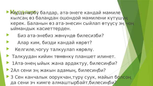 Мугалим: Көрдүнөрбү балдар, ата-энеге кандай мамиле кылсаң өз балаңдан ошондой мамилени күтүшүң керек. Баланын өз ата-энесин сыйлап өтүүсү эң чоң ыймандык касиеттерден.  Биз ата-энебиз жөнүндө билесизби?  Алар ким, бизди кандай көрөт?  Келгиле,чогуу талкуулап көрөлү.  Талкуудан кийин төмөнкү планшет илинет.  1Ата-энең ыйык жана ардактуу, билесиңби? 2Ал сени эң жакын адамың, билесиңби? 3 Сен канчалык оорукчан,түрү суук, майып болсоң да сени эч кимге алмаштырбайт,билесиңби? 