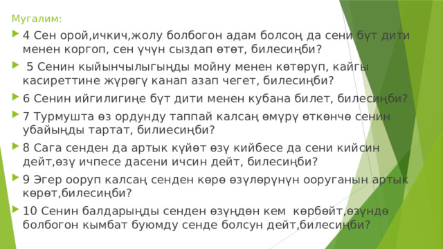 Мугалим: 4 Сен орой,ичкич,жолу болбогон адам болсоң да сени бүт дити менен коргоп, сен үчүн сыздап өтөт, билесиңби?  5 Сенин кыйынчылыгыңды мойну менен көтөрүп, кайгы касиреттине жүрөгү канап азап чегет, билесиңби? 6 Сенин ийгилигиңе бүт дити менен кубана билет, билесиңби? 7 Турмушта өз ордунду таппай калсаң өмүрү өткөнчө сенин убайыңды тартат, билиесиңби? 8 Сага сенден да артык күйөт өзү кийбесе да сени кийсин дейт,өзү ичпесе дасени ичсин дейт, билесиңби? 9 Эгер ооруп калсаң сенден көрө өзүлөрүнүн ооруганын артык көрөт,билесиңби? 10 Сенин балдарыңды сенден өзүңдөн кем көрбөйт,өзүндө болбогон кымбат буюмду сенде болсун дейт,билесиңби? 