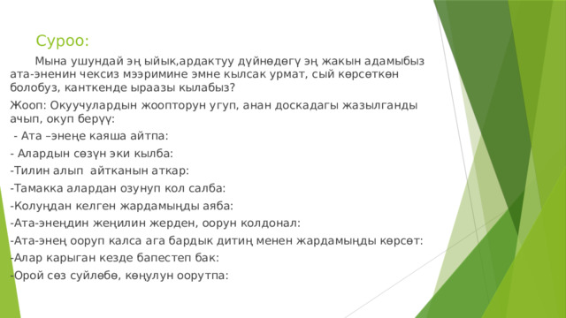 Суроо:  Мына ушундай эң ыйык,ардактуу дүйнөдөгү эң жакын адамыбыз ата-эненин чексиз мээримине эмне кылсак урмат, сый көрсөткөн болобуз, канткенде ыраазы кылабыз? Жооп: Окуучулардын жоопторун угуп, анан доскадагы жазылганды ачып, окуп берүү:  - Ата –энеңе каяша айтпа: - Алардын сөзүн эки кылба: -Тилин алып айтканын аткар: -Тамакка алардан озунуп кол салба: -Колуңдан келген жардамыңды аяба: -Ата-энеңдин жеңилин жерден, оорун колдонал: -Ата-энең ооруп калса ага бардык дитиң менен жардамыңды көрсөт: -Алар карыган кезде бапестеп бак: -Орой сөз суйлөбө, көңулун оорутпа: 