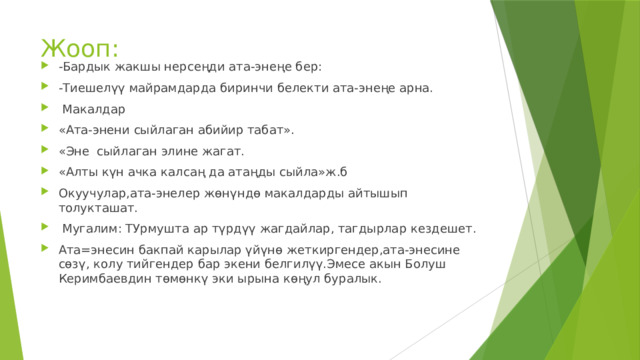 Жооп: -Бардык жакшы нерсеңди ата-энеңе бер: -Тиешелүү майрамдарда биринчи белекти ата-энеңе арна.  Макалдар «Ата-энени сыйлаган абийир табат». «Эне сыйлаган элине жагат. «Алты күн ачка калсаң да атаңды сыйла»ж.б Окуучулар,ата-энелер жөнүндө макалдарды айтышып толукташат.  Мугалим: ТУрмушта ар түрдүү жагдайлар, тагдырлар кездешет. Ата=энесин бакпай карылар үйүнө жеткиргендер,ата-энесине сөзү, колу тийгендер бар экени белгилүү.Эмесе акын Болуш Керимбаевдин төмөнкү эки ырына көңул буралык. 