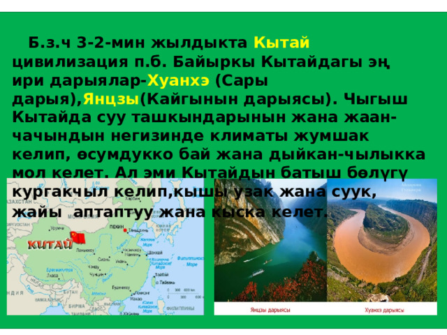  Б.з.ч 3-2-мин жылдыкта Кытай цивилизация п.б. Байыркы Кытайдагы эң ири дарыялар- Хуанхэ (Сары дарыя), Янцзы (Кайгынын дарыясы). Чыгыш Кытайда суу ташкындарынын жана жаан-чачындын негизинде климаты жумшак келип, өсумдукко бай жана дыйкан-чылыкка мол келет. Ал эми Кытайдын батыш бөлүгү кургакчыл келип,кышы узак жана суук, жайы аптаптуу жана кыска келет.  