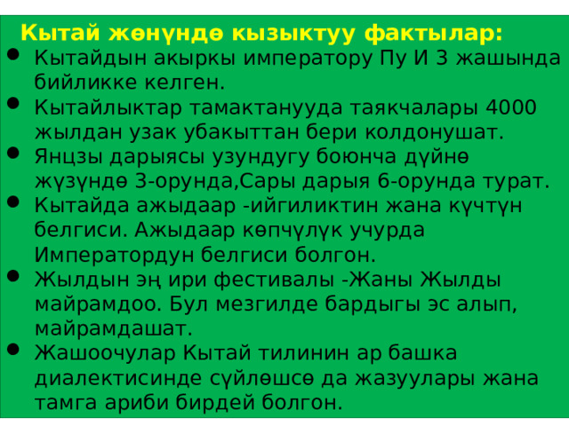  Кытай жөнүндө кызыктуу фактылар: Кытайдын акыркы императору Пу И 3 жашында бийликке келген. Кытайлыктар тамактанууда таякчалары 4000 жылдан узак убакыттан бери колдонушат. Янцзы дарыясы узундугу боюнча дүйнө жүзүндө 3-орунда,Сары дарыя 6-орунда турат. Кытайда ажыдаар -ийгиликтин жана күчтүн белгиси. Ажыдаар көпчүлүк учурда Императордун белгиси болгон. Жылдын эң ири фестивалы -Жаны Жылды майрамдоо. Бул мезгилде бардыгы эс алып, майрамдашат. Жашоочулар Кытай тилинин ар башка диалектисинде сүйлөшсө да жазуулары жана тамга ариби бирдей болгон. 