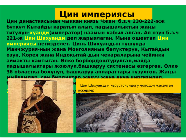  Цин империясы Цин династиясынан чыккан князь Чжан б.з.ч 230-222-жж бүткүл Кытайды каратып алып, падышалыктын жаңы титулун- хуанди (император) наамын кабыл алган. Ал өзүн б.з.ч 221-ж Цин Шихуанди деп жарыялаган. Мына ошентип Цин империясы негизделет. Цинь Шихуандын тушунда Манчжурия-нын жана Монголиянын бөлүктөрүн, Кытайдын озун, Корея жана Индокытай-дын чекараларына чейинки аймакты камтыган. Өлко борбордоштурулган,майда падышалыктары жоюлуп,башкаруу системасы өзгөргөн. Өлкө 36 областка болунуп, башкаруу аппараттары түзүлгөн. Жаңы мыйзамдар, сен бирдиктер,жазуу жана акча киргизилип, билим берүү системасы мамлекеттин карамагына өткөн. Б.з.ч 207-ж Цин империясы кулаган.   Цин Шихуандын көрүстонундогу чоподон жасалган аскерлер 