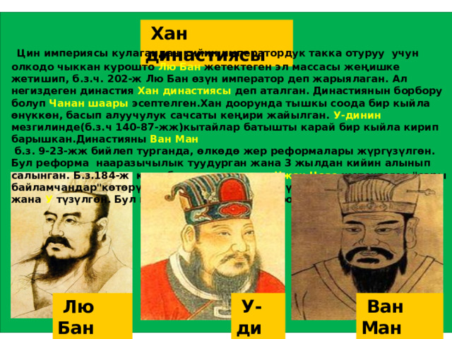  Хан династиясы  Цин империясы кулагандан кийин императордук такка отуруу учун олкодо чыккан курошто Лю Бан жетектеген эл массасы жеңишке жетишип, б.з.ч. 202-ж Лю Бан өзүн император деп жарыялаган. Ал негиздеген династия Хан династиясы деп аталган. Династиянын борбору болуп Чанан шаары эсептелген.Хан доорунда тышкы соода бир кыйла өнүккөн, басып алуучулук сачсаты кеңири жайылган. У-динин мезгилинде(б.з.ч 140-87-жж)кытайлар батышты карай бир кыйла кирип барышкан.Династияны Ван Ман  б.з. 9-23-жж бийлеп турганда, өлкөдө жер реформалары жүргүзүлгөн. Бул реформа нааразычылык туудурган жана 3 жылдан кийин алынып салынган. Б.з.184-ж көп убакытка созулган Чжан Цзяо жетектеген 