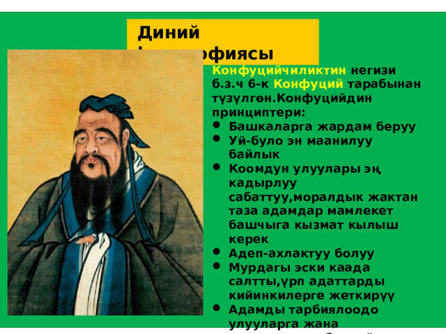  Диний философиясы Конфуцийчиликтин негизи б.з.ч 6-к Конфуций тарабынан түзүлгөн.Конфуцийдин принциптери: Башкаларга жардам беруу Уй-було эн маанилуу байлык Коомдун улуулары эң кадырлуу сабаттуу,моралдык жактан таза адамдар мамлекет башчыга кызмат кылыш керек Адеп-ахлактуу болуу Мурдагы эски каада салтты,үрп адаттарды кийинкилерге жеткирүү Адамды тарбиялоодо улууларга жана кожоюндары баш ийүү Момундук менен моюн сунууга баш ийүү ж.б  