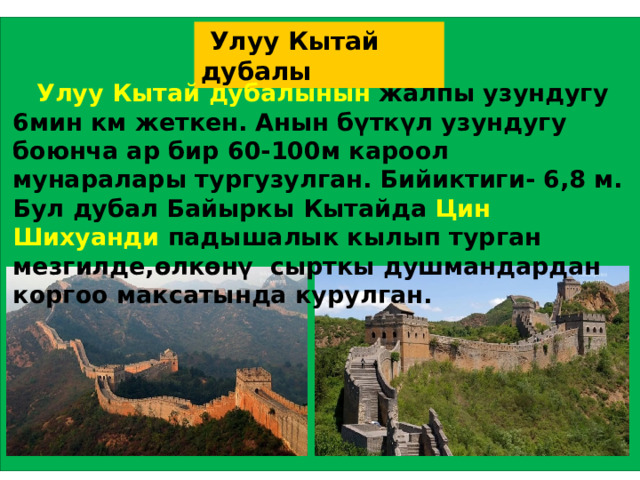  Улуу Кытай дубалы  Улуу Кытай дубалынын жалпы узундугу 6мин км жеткен. Анын бүткүл узундугу боюнча ар бир 60-100м кароол мунаралары тургузулган. Бийиктиги- 6,8 м. Бул дубал Байыркы Кытайда Цин Шихуанди падышалык кылып турган мезгилде,өлкөнү сырткы душмандардан коргоо максатында курулган. 