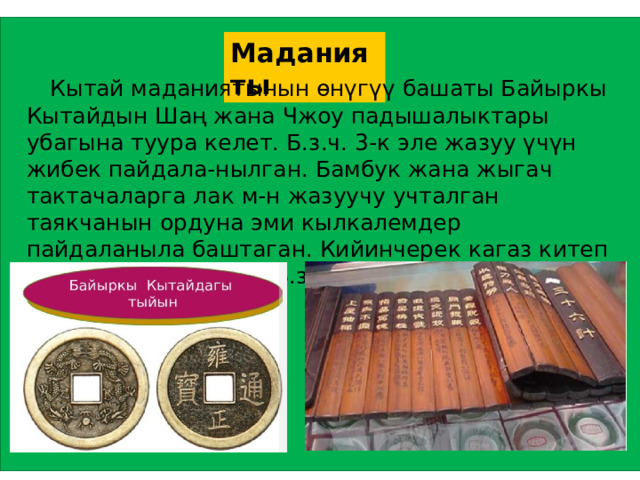 Маданияты  Кытай маданиятынын өнүгүү башаты Байыркы Кытайдын Шаң жана Чжоу падышалыктары убагына туура келет. Б.з.ч. 3-к эле жазуу үчүн жибек пайдала-нылган. Бамбук жана жыгач тактачаларга лак м-н жазуучу учталган таякчанын ордуна эми кылкалемдер пайдаланыла баштаган. Кийинчерек кагаз китеп чыгара башташкан.. Б.з. башында тушь ойлоп таылган.  