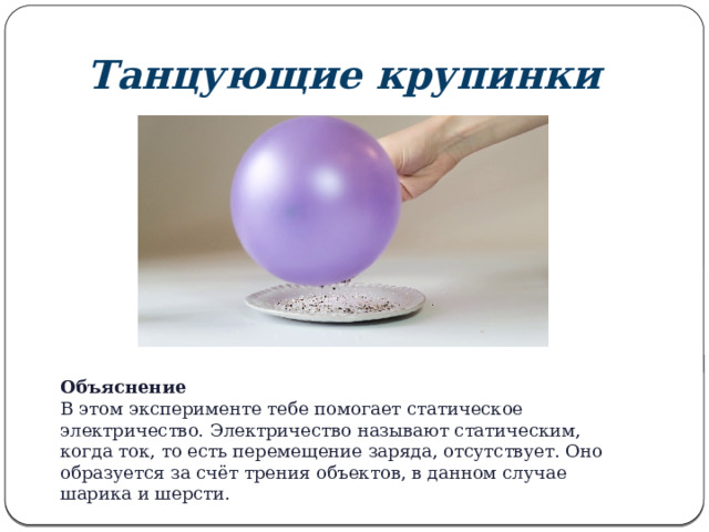 Танцующие крупинки Объяснение В этом эксперименте тебе помогает статическое электричество. Электричество называют статическим, когда ток, то есть перемещение заряда, отсутствует. Оно образуется за счёт трения объектов, в данном случае шарика и шерсти. 