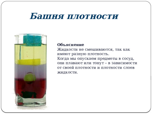 Башня плотности Объяснение Жидкости не смешиваются, так как имеют разную плотность. Когда мы опускаем предметы в сосуд, они плавают или тонут – в зависимости от своей плотности и плотности слоев жидкости. 
