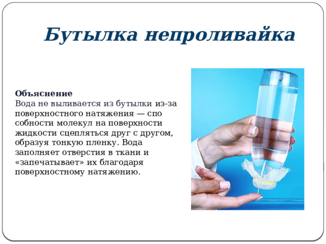 Бутылка непроливайка Объяснение Вода не выливается из бутылки из-за поверхностного натяжения — спо­собности молекул на поверхности жидкости сцепляться друг с другом, образуя тонкую пленку. Вода заполняет отверстия в ткани и «запечатывает» их благодаря поверхностному натяжению. 