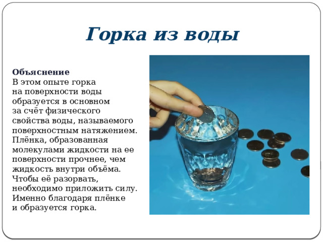 Горка из воды Объяснение В этом опыте горка на поверхности воды образуется в основном за счёт физического свойства воды, называемого поверхностным натяжением. Плёнка, образованная молекулами жидкости на ее поверхности прочнее, чем жидкость внутри объёма. Чтобы её разорвать, необходимо приложить силу. Именно благодаря плёнке и образуется горка.  