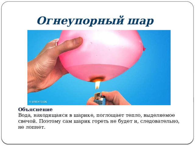 Огнеупорный шар Объяснение Вода, находящаяся в шарике, поглощает тепло, выделяемое свечой. Поэтому сам шарик гореть не будет и, следовательно, не лопнет.  