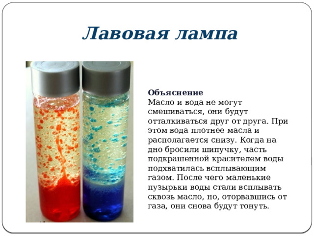 Лавовая лампа Объяснение Масло и вода не могут смешиваться, они будут отталкиваться друг от друга. При этом вода плотнее масла и располагается снизу. Когда на дно бросили шипучку, часть подкрашенной красителем воды подхватилась всплывающим газом. После чего маленькие пузырьки воды стали всплывать сквозь масло, но, оторвавшись от газа, они снова будут тонуть. 