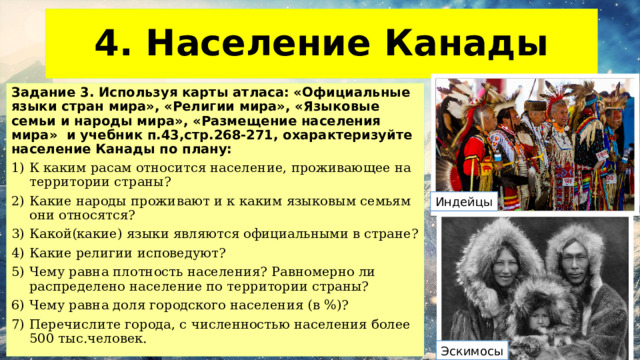 4. Население Канады Задание 3. Используя карты атласа: «Официальные языки стран мира», «Религии мира», «Языковые семьи и народы мира», «Размещение населения мира» и учебник п.43,стр.268-271, охарактеризуйте население Канады по плану: К каким расам относится население, проживающее на территории страны? Какие народы проживают и к каким языковым семьям они относятся? Какой(какие) языки являются официальными в стране? Какие религии исповедуют? Чему равна плотность населения? Равномерно ли распределено население по территории страны? Чему равна доля городского населения (в %)? Перечислите города, с численностью населения более 500 тыс.человек.  Индейцы Эскимосы 