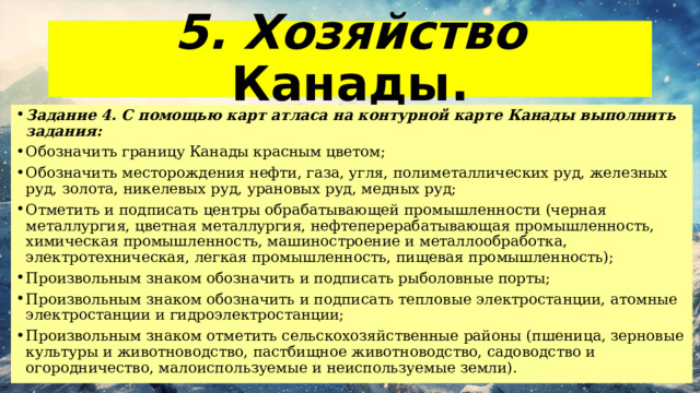 5. Хозяйство Канады. Задание 4. С помощью карт атласа на контурной карте Канады выполнить задания: Обозначить границу Канады красным цветом; Обозначить месторождения нефти, газа, угля, полиметаллических руд, железных руд, золота, никелевых руд, урановых руд, медных руд; Отметить и подписать центры обрабатывающей промышленности (черная металлургия, цветная металлургия, нефтеперерабатывающая промышленность, химическая промышленность, машиностроение и металлообработка, электротехническая, легкая промышленность, пищевая промышленность); Произвольным знаком обозначить и подписать рыболовные порты; Произвольным знаком обозначить и подписать тепловые электростанции, атомные электростанции и гидроэлектростанции; Произвольным знаком отметить сельскохозяйственные районы (пшеница, зерновые культуры и животноводство, пастбищное животноводство, садоводство и огородничество, малоиспользуемые и неиспользуемые земли). 