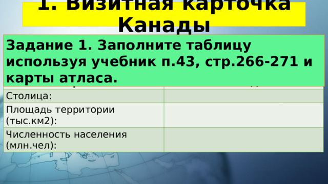 1. Визитная карточка Канады Задание 1. Заполните таблицу используя учебник п.43, стр.266-271 и карты атласа. Название страны: Канада Столица: Площадь территории (тыс.км2): Численность населения (млн.чел): 