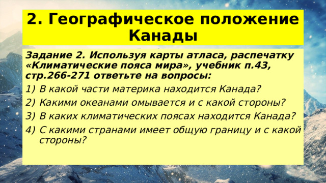 2. Географическое положение Канады Задание 2. Используя карты атласа, распечатку «Климатические пояса мира», учебник п.43, стр.266-271 ответьте на вопросы: В какой части материка находится Канада? Какими океанами омывается и с какой стороны? В каких климатических поясах находится Канада? С какими странами имеет общую границу и с какой стороны? 